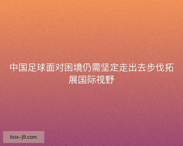 中国足球面对困境仍需坚定走出去步伐拓展国际视野