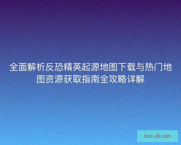 全面解析反恐精英起源地图下载与热门地图资源获取指南全攻略详解