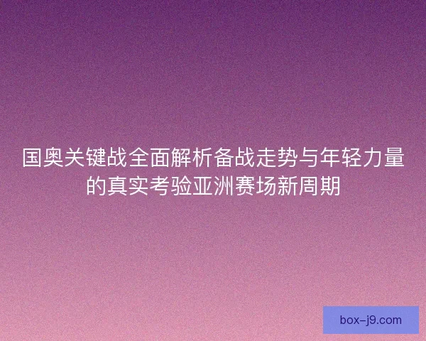 国奥关键战全面解析备战走势与年轻力量的真实考验亚洲赛场新周期